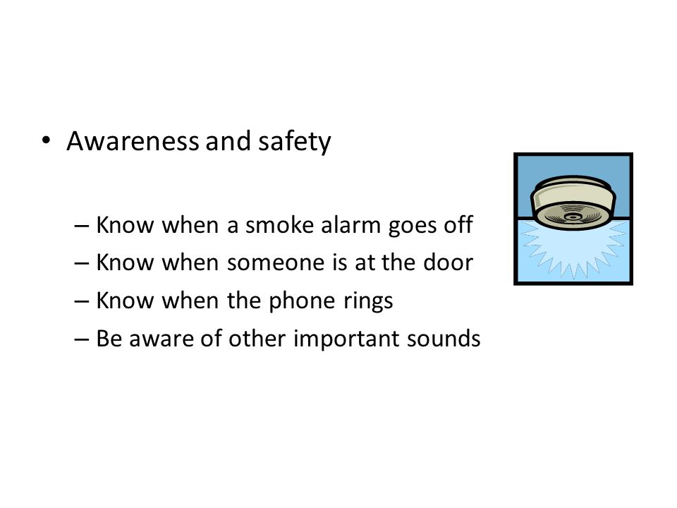 Awareness and safety – Know when a smoke alarm goes off – Know when someone is at the door – Know when the phone rings – Be aware of other important sounds