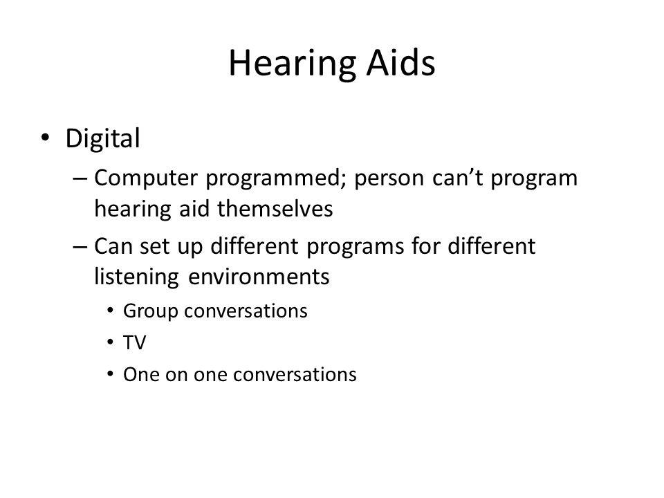 Hearing Aids Digital – Computer programmed; person can’t program hearing aid themselves – Can set up different programs for different listening environments Group conversations TV One on one conversations