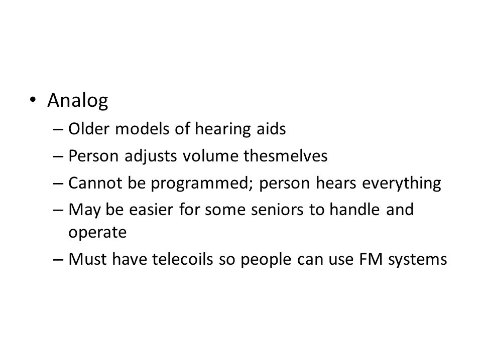 Analog – Older models of hearing aids – Person adjusts volume thesmelves – Cannot be programmed; person hears everything – May be easier for some seniors to handle and operate – Must have telecoils so people can use FM systems