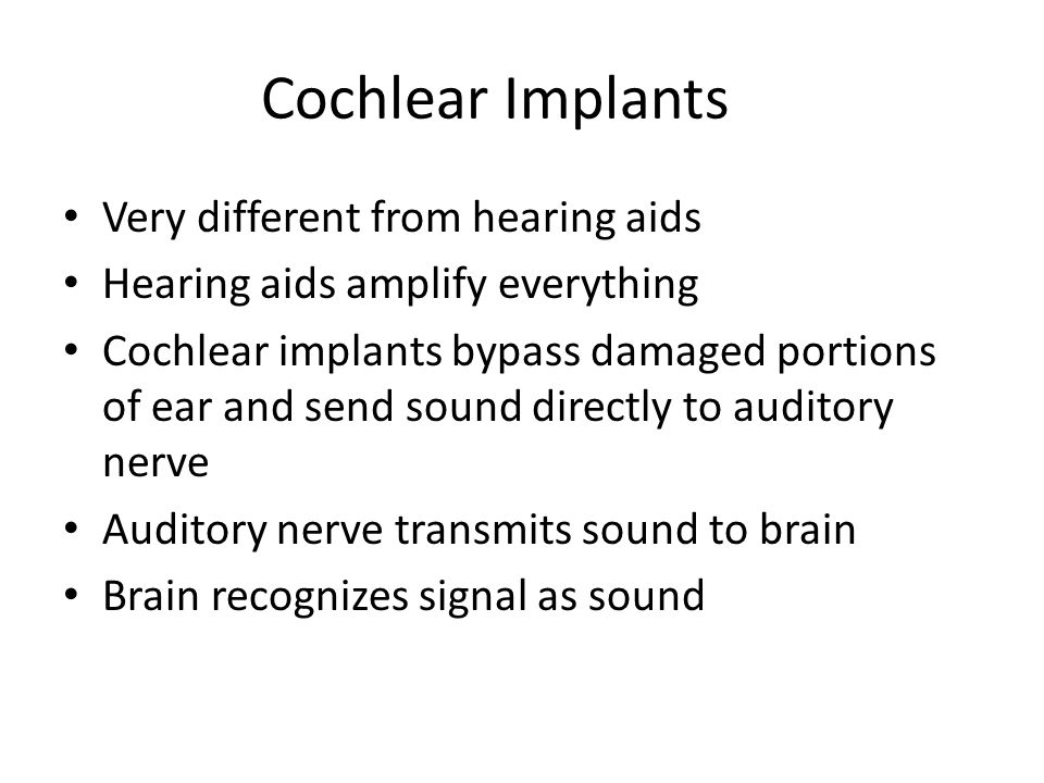 Very different from hearing aids Hearing aids amplify everything Cochlear implants bypass damaged portions of ear and send sound directly to auditory nerve Auditory nerve transmits sound to brain Brain recognizes signal as sound