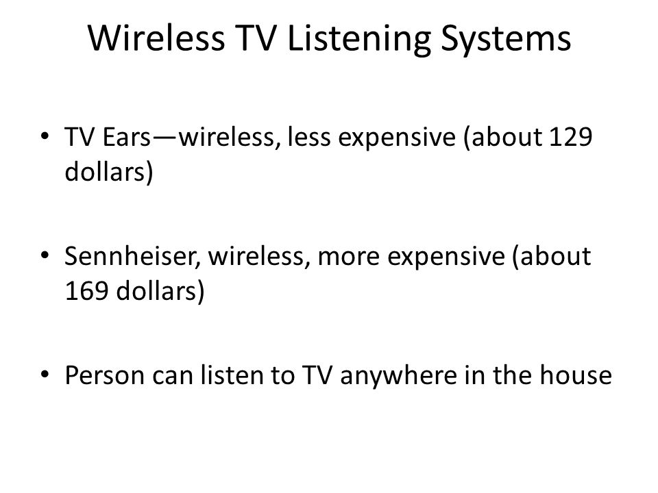 Wireless TV Listening Systems TV Ears—wireless, less expensive (about 129 dollars) Sennheiser, wireless, more expensive (about 169 dollars) Person can listen to TV anywhere in the house