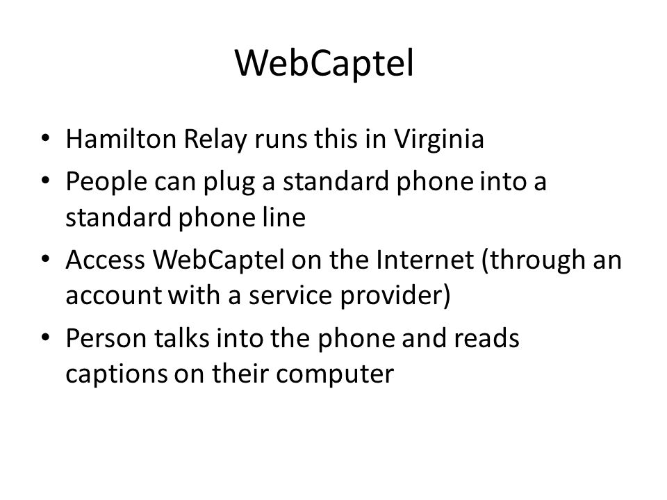WebCaptel Hamilton Relay runs this in Virginia People can plug a standard phone into a standard phone line Access WebCaptel on the Internet (through an account with a service provider) Person talks into the phone and reads captions on their computer