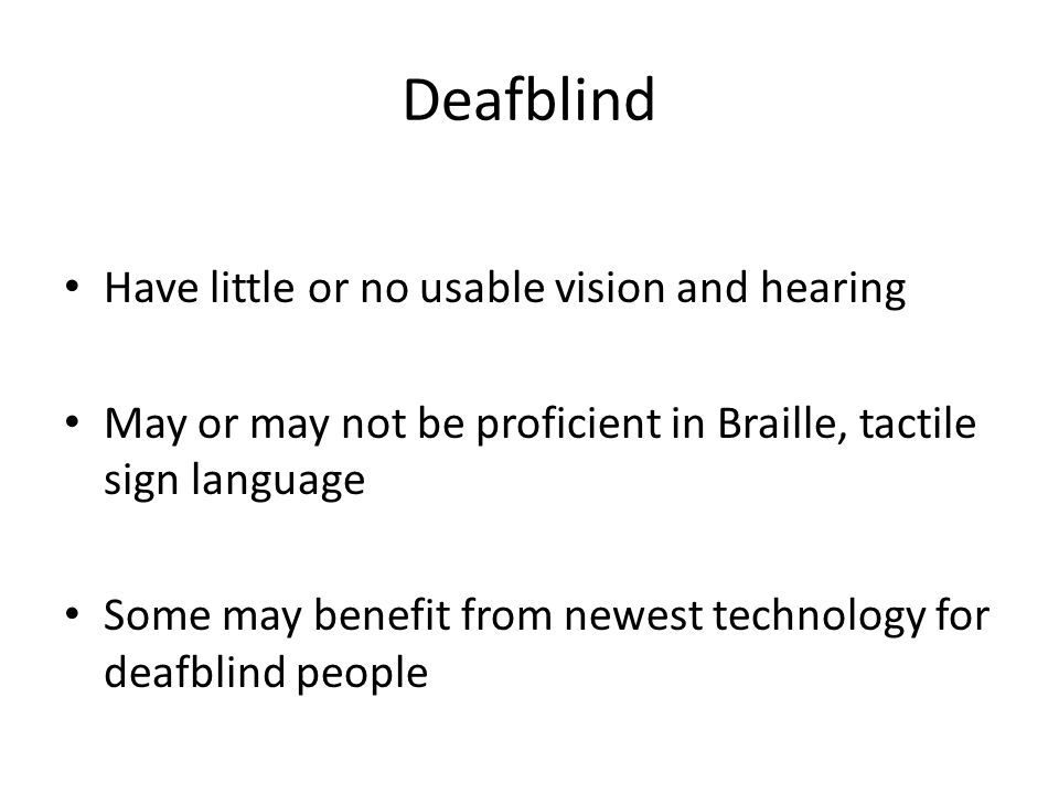 Deafblind Have little or no usable vision and hearing May or may not be proficient in Braille, tactile sign language Some may benefit from newest technology for deafblind people