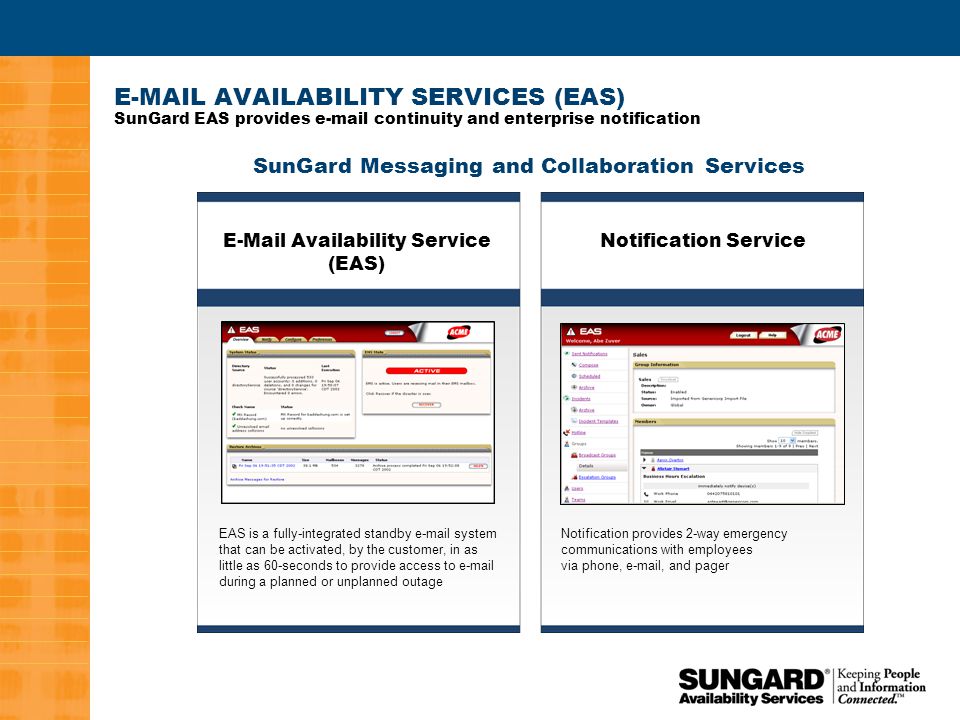 2  AVAILABILITY SERVICES (EAS) SunGard EAS provides  continuity and enterprise notification SunGard Messaging and Collaboration Services EAS is a fully-integrated standby  system that can be activated, by the customer, in as little as 60-seconds to provide access to  during a planned or unplanned outage Notification provides 2-way emergency communications with employees via phone,  , and pager  Availability Service (EAS) Notification Service