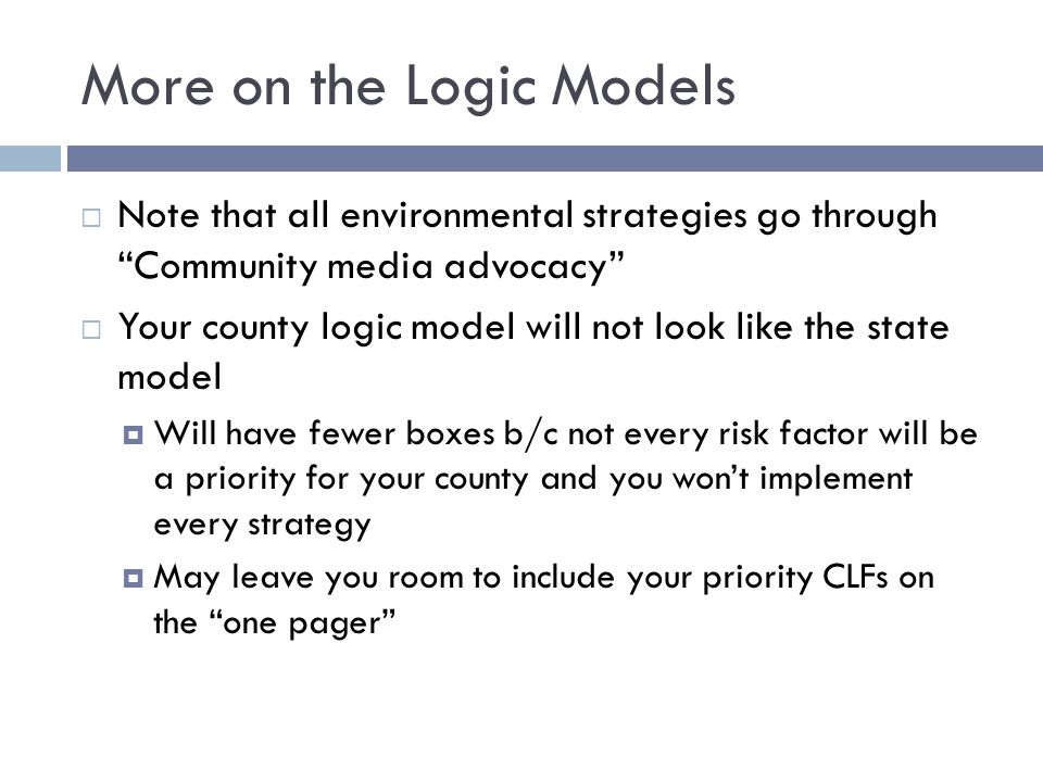 More on the Logic Models  Note that all environmental strategies go through Community media advocacy  Your county logic model will not look like the state model  Will have fewer boxes b/c not every risk factor will be a priority for your county and you won’t implement every strategy  May leave you room to include your priority CLFs on the one pager