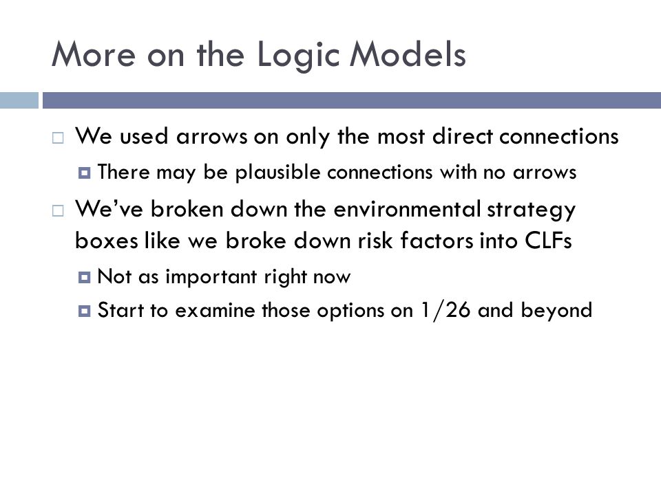 More on the Logic Models  We used arrows on only the most direct connections  There may be plausible connections with no arrows  We’ve broken down the environmental strategy boxes like we broke down risk factors into CLFs  Not as important right now  Start to examine those options on 1/26 and beyond