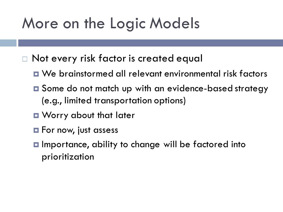 More on the Logic Models  Not every risk factor is created equal  We brainstormed all relevant environmental risk factors  Some do not match up with an evidence-based strategy (e.g., limited transportation options)  Worry about that later  For now, just assess  Importance, ability to change will be factored into prioritization