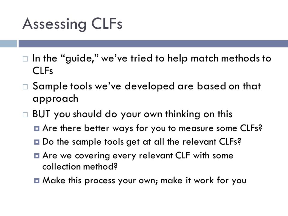 Assessing CLFs  In the guide, we’ve tried to help match methods to CLFs  Sample tools we’ve developed are based on that approach  BUT you should do your own thinking on this  Are there better ways for you to measure some CLFs.