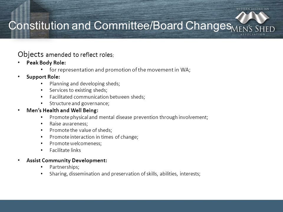 Constitution and Committee/Board Changes Objects amended to reflect roles ; Peak Body Role: for representation and promotion of the movement in WA; Support Role: Planning and developing sheds; Services to existing sheds; Facilitated communication between sheds; Structure and governance; Men’s Health and Well Being: Promote physical and mental disease prevention through involvement; Raise awareness; Promote the value of sheds; Promote interaction in times of change; Promote welcomeness; Facilitate links Assist Community Development: Partnerships; Sharing, dissemination and preservation of skills, abilities, interests;