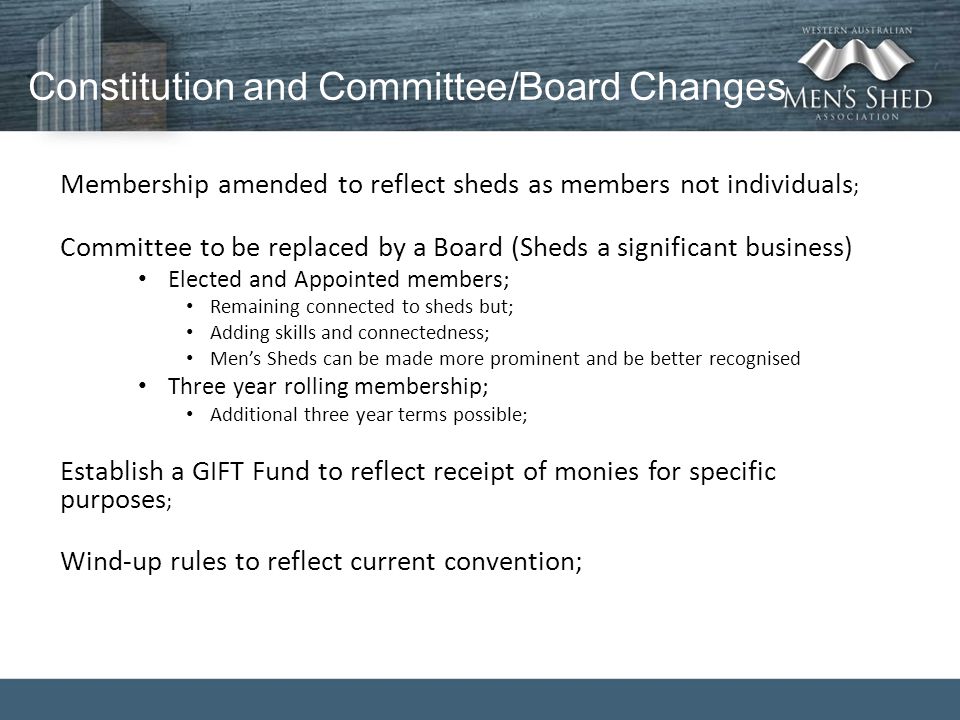 Constitution and Committee/Board Changes Membership amended to reflect sheds as members not individuals ; Committee to be replaced by a Board (Sheds a significant business) Elected and Appointed members; Remaining connected to sheds but; Adding skills and connectedness; Men’s Sheds can be made more prominent and be better recognised Three year rolling membership; Additional three year terms possible; Establish a GIFT Fund to reflect receipt of monies for specific purposes ; Wind-up rules to reflect current convention;