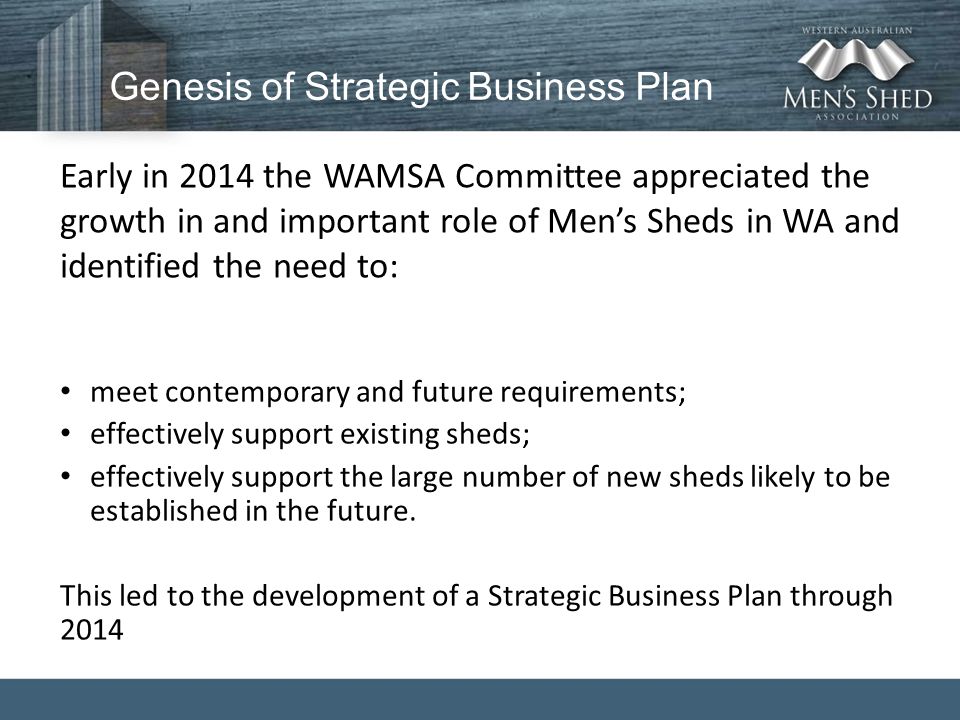 Genesis of Strategic Business Plan Early in 2014 the WAMSA Committee appreciated the growth in and important role of Men’s Sheds in WA and identified the need to: meet contemporary and future requirements; effectively support existing sheds; effectively support the large number of new sheds likely to be established in the future.