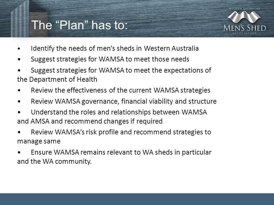 The Plan has to: Identify the needs of men’s sheds in Western Australia Suggest strategies for WAMSA to meet those needs Suggest strategies for WAMSA to meet the expectations of the Department of Health Review the effectiveness of the current WAMSA strategies Review WAMSA governance, financial viability and structure Understand the roles and relationships between WAMSA and AMSA and recommend changes if required Review WAMSA’s risk profile and recommend strategies to manage same Ensure WAMSA remains relevant to WA sheds in particular and the WA community.