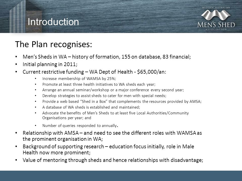 Introduction The Plan recognises: Men’s Sheds in WA – history of formation, 155 on database, 83 financial; Initial planning in 2011; Current restrictive funding – WA Dept of Health - $65,000/an: Increase membership of WAMSA by 25%; Promote at least three health initiatives to WA sheds each year; Arrange an annual seminar/workshop or a major conference every second year; Develop strategies to assist sheds to cater for men with special needs; Provide a web based Shed in a Box that complements the resources provided by AMSA; A database of WA sheds is established and maintained; Advocate the benefits of Men’s Sheds to at least five Local Authorities/Community Organisations per year; and Number of queries responded to annually.