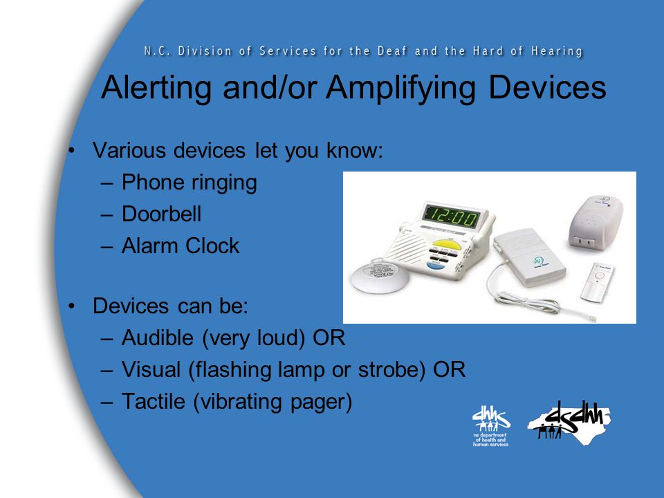 Alerting and/or Amplifying Devices Various devices let you know: –Phone ringing –Doorbell –Alarm Clock Devices can be: –Audible (very loud) OR –Visual (flashing lamp or strobe) OR –Tactile (vibrating pager)