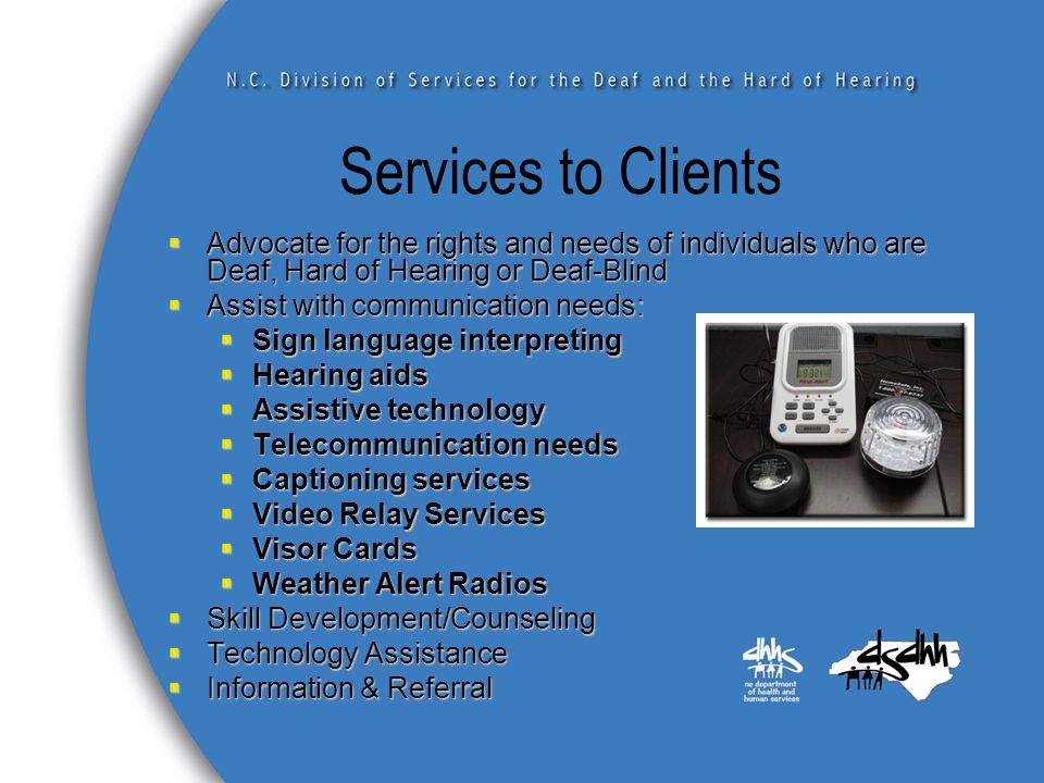 Services to Clients  Advocate for the rights and needs of individuals who are Deaf, Hard of Hearing or Deaf-Blind  Assist with communication needs:  Sign language interpreting  Hearing aids  Assistive technology  Telecommunication needs  Captioning services  Video Relay Services  Visor Cards  Weather Alert Radios  Skill Development/Counseling  Technology Assistance  Information & Referral