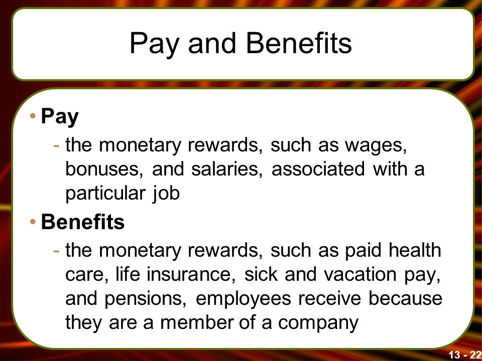 Pay and Benefits Pay -the monetary rewards, such as wages, bonuses, and salaries, associated with a particular job Benefits -the monetary rewards, such as paid health care, life insurance, sick and vacation pay, and pensions, employees receive because they are a member of a company