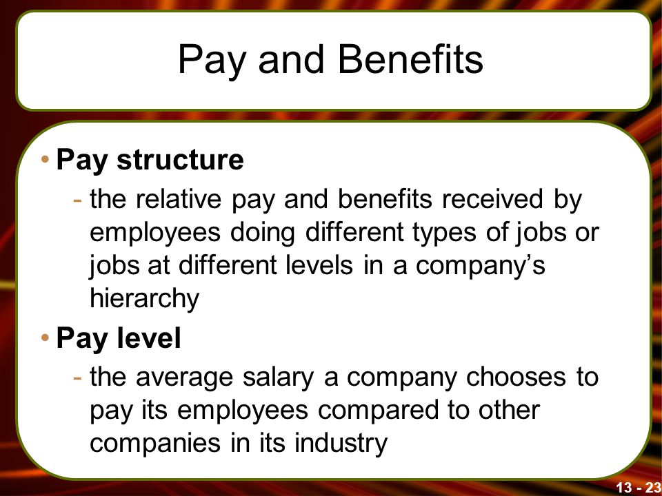 Pay and Benefits Pay structure -the relative pay and benefits received by employees doing different types of jobs or jobs at different levels in a company’s hierarchy Pay level -the average salary a company chooses to pay its employees compared to other companies in its industry