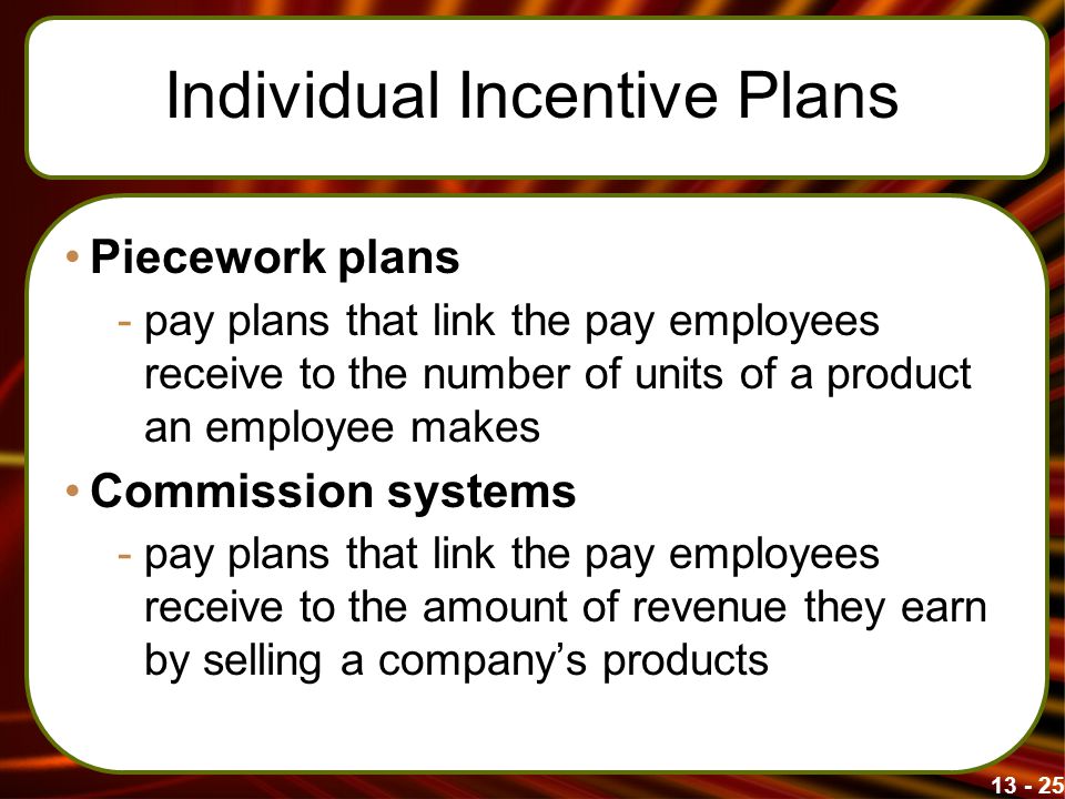 Individual Incentive Plans Piecework plans -pay plans that link the pay employees receive to the number of units of a product an employee makes Commission systems -pay plans that link the pay employees receive to the amount of revenue they earn by selling a company’s products