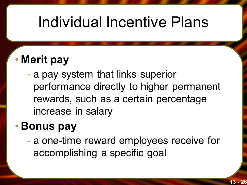 Individual Incentive Plans Merit pay -a pay system that links superior performance directly to higher permanent rewards, such as a certain percentage increase in salary Bonus pay -a one-time reward employees receive for accomplishing a specific goal