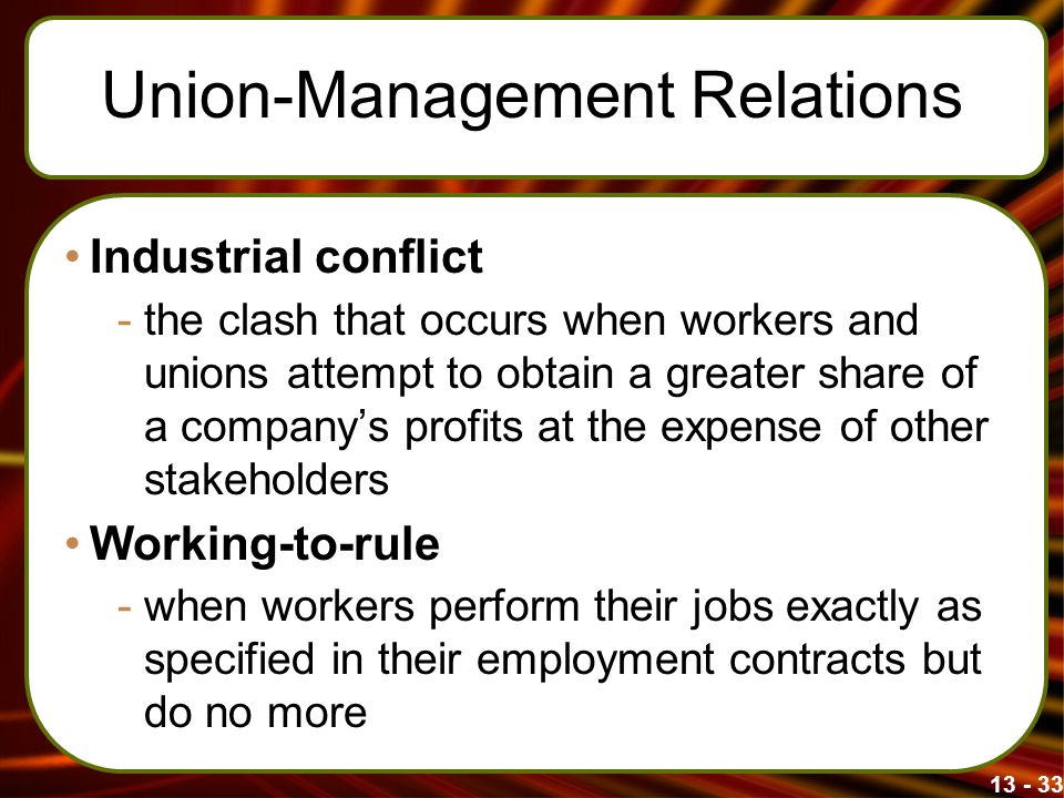 Union-Management Relations Industrial conflict -the clash that occurs when workers and unions attempt to obtain a greater share of a company’s profits at the expense of other stakeholders Working-to-rule -when workers perform their jobs exactly as specified in their employment contracts but do no more
