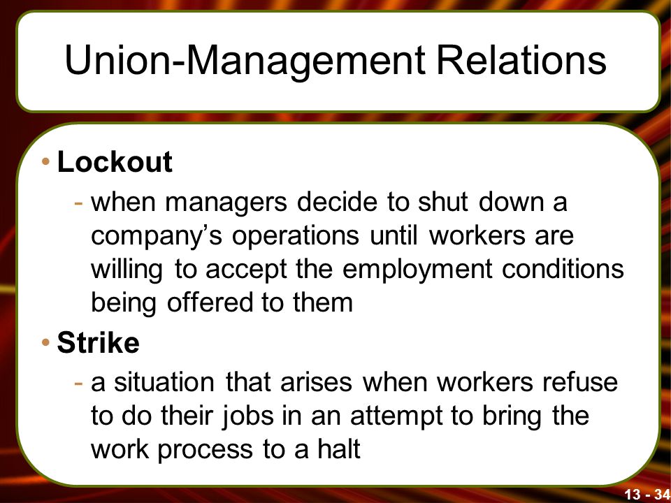 Union-Management Relations Lockout -when managers decide to shut down a company’s operations until workers are willing to accept the employment conditions being offered to them Strike -a situation that arises when workers refuse to do their jobs in an attempt to bring the work process to a halt