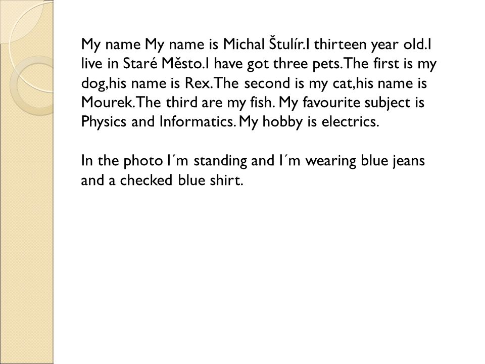 My name My name is Michal Štulír.I thirteen year old.I live in Staré Město.I have got three pets.The first is my dog,his name is Rex.The second is my cat,his name is Mourek.The third are my fish.