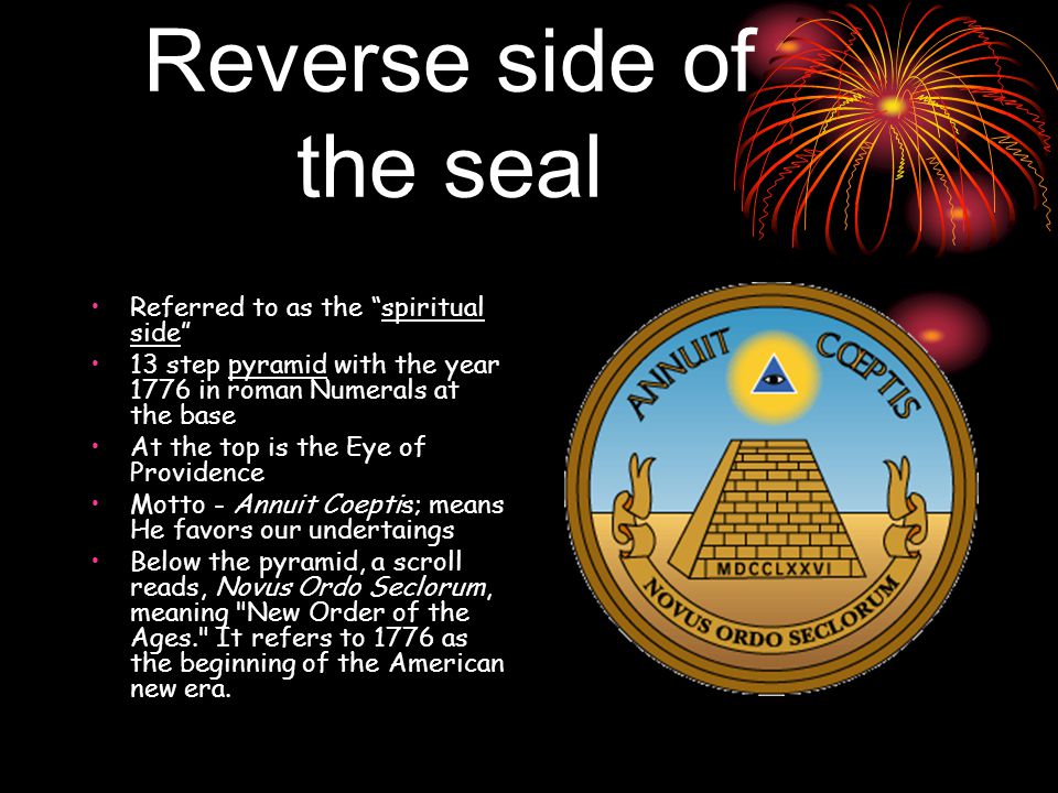 Reverse side of the seal Referred to as the spiritual side 13 step pyramid with the year 1776 in roman Numerals at the base At the top is the Eye of Providence Motto - Annuit Coeptis; means He favors our undertaings Below the pyramid, a scroll reads, Novus Ordo Seclorum, meaning New Order of the Ages. It refers to 1776 as the beginning of the American new era.