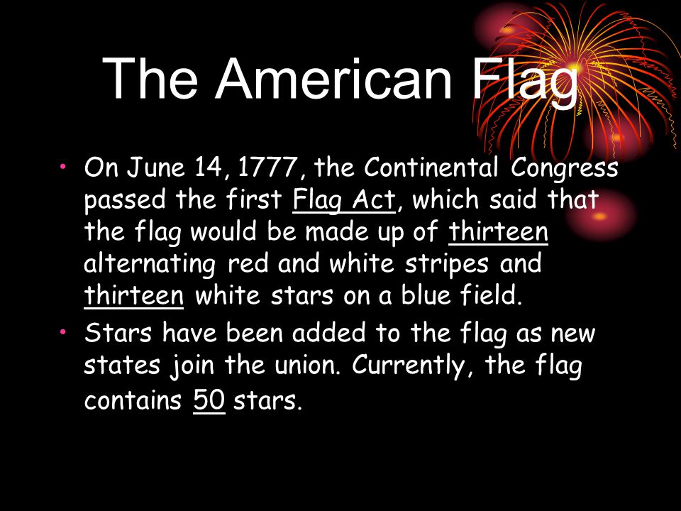 The American Flag On June 14, 1777, the Continental Congress passed the first Flag Act, which said that the flag would be made up of thirteen alternating red and white stripes and thirteen white stars on a blue field.
