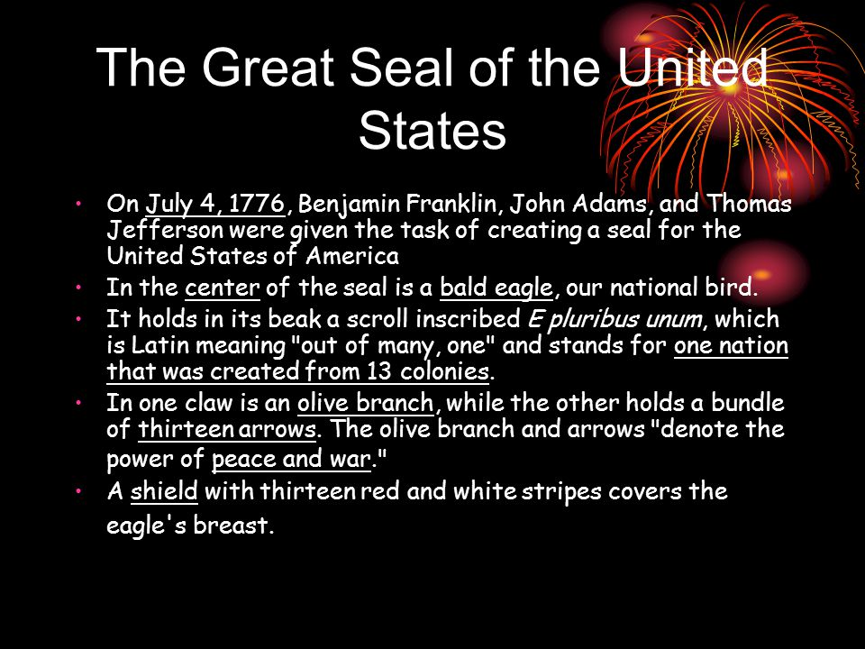 The Great Seal of the United States On July 4, 1776, Benjamin Franklin, John Adams, and Thomas Jefferson were given the task of creating a seal for the United States of America In the center of the seal is a bald eagle, our national bird.