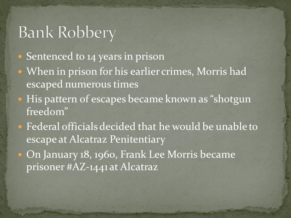 Sentenced to 14 years in prison When in prison for his earlier crimes, Morris had escaped numerous times His pattern of escapes became known as shotgun freedom Federal officials decided that he would be unable to escape at Alcatraz Penitentiary On January 18, 1960, Frank Lee Morris became prisoner #AZ-1441 at Alcatraz