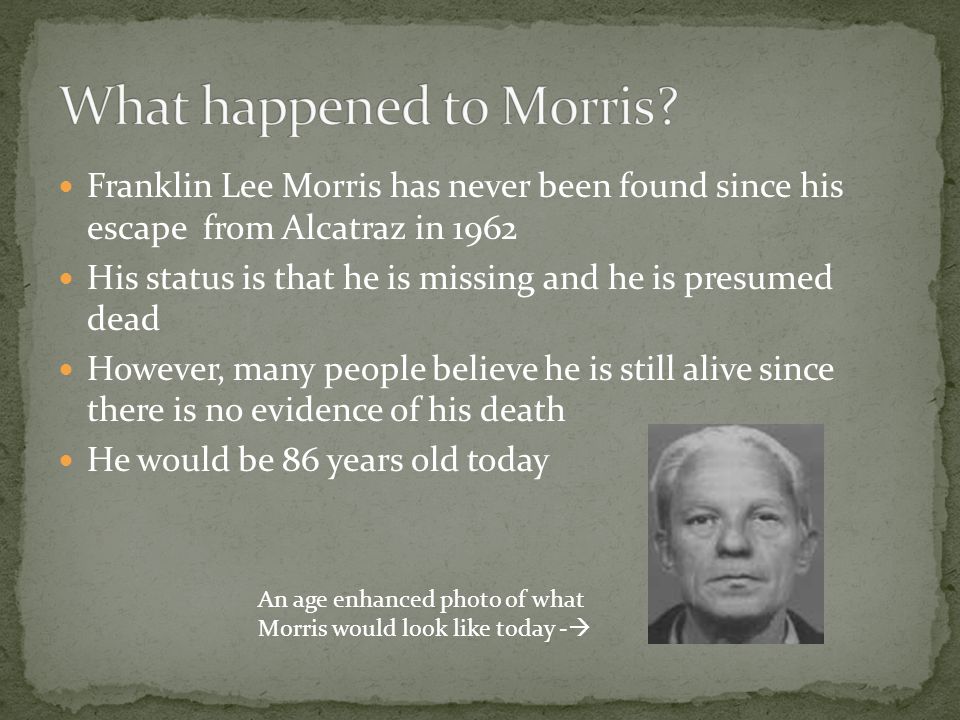 Franklin Lee Morris has never been found since his escape from Alcatraz in 1962 His status is that he is missing and he is presumed dead However, many people believe he is still alive since there is no evidence of his death He would be 86 years old today An age enhanced photo of what Morris would look like today - 