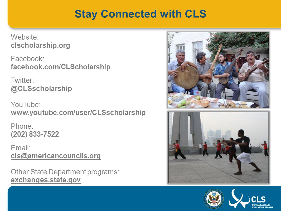 Stay Connected with CLS Website: clscholarship.org Facebook: facebook.com/CLScholarship YouTube:   Phone: (202) Other State Department programs: exchanges.state.gov