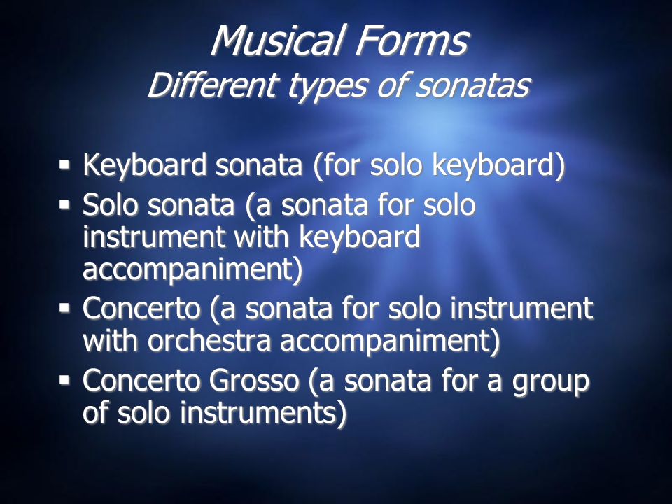 Musical Forms Different types of sonatas  Keyboard sonata (for solo keyboard)  Solo sonata (a sonata for solo instrument with keyboard accompaniment)  Concerto (a sonata for solo instrument with orchestra accompaniment)  Concerto Grosso (a sonata for a group of solo instruments)  Keyboard sonata (for solo keyboard)  Solo sonata (a sonata for solo instrument with keyboard accompaniment)  Concerto (a sonata for solo instrument with orchestra accompaniment)  Concerto Grosso (a sonata for a group of solo instruments)