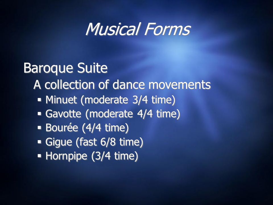 Musical Forms Baroque Suite A collection of dance movements  Minuet (moderate 3/4 time)  Gavotte (moderate 4/4 time)  Bourée (4/4 time)  Gigue (fast 6/8 time)  Hornpipe (3/4 time) Baroque Suite A collection of dance movements  Minuet (moderate 3/4 time)  Gavotte (moderate 4/4 time)  Bourée (4/4 time)  Gigue (fast 6/8 time)  Hornpipe (3/4 time)
