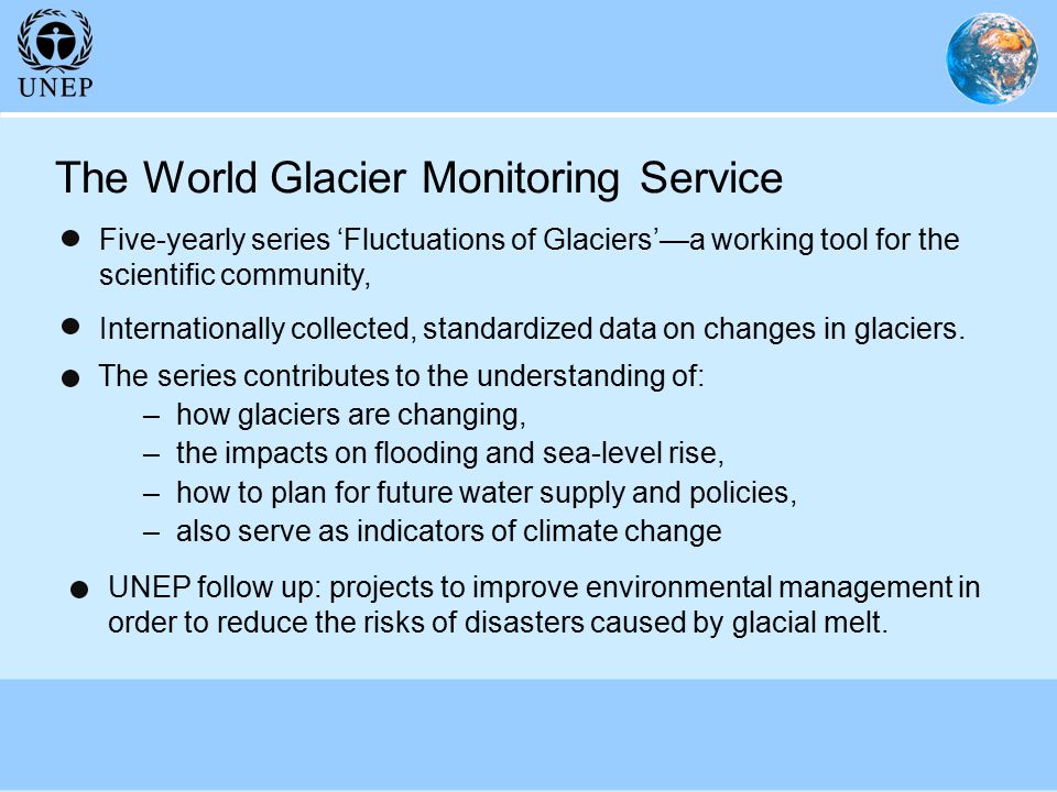 The World Glacier Monitoring Service The series contributes to the understanding of: –how glaciers are changing, –the impacts on flooding and sea-level rise, –how to plan for future water supply and policies, –also serve as indicators of climate change Five-yearly series ‘Fluctuations of Glaciers’—a working tool for the scientific community, Internationally collected, standardized data on changes in glaciers.