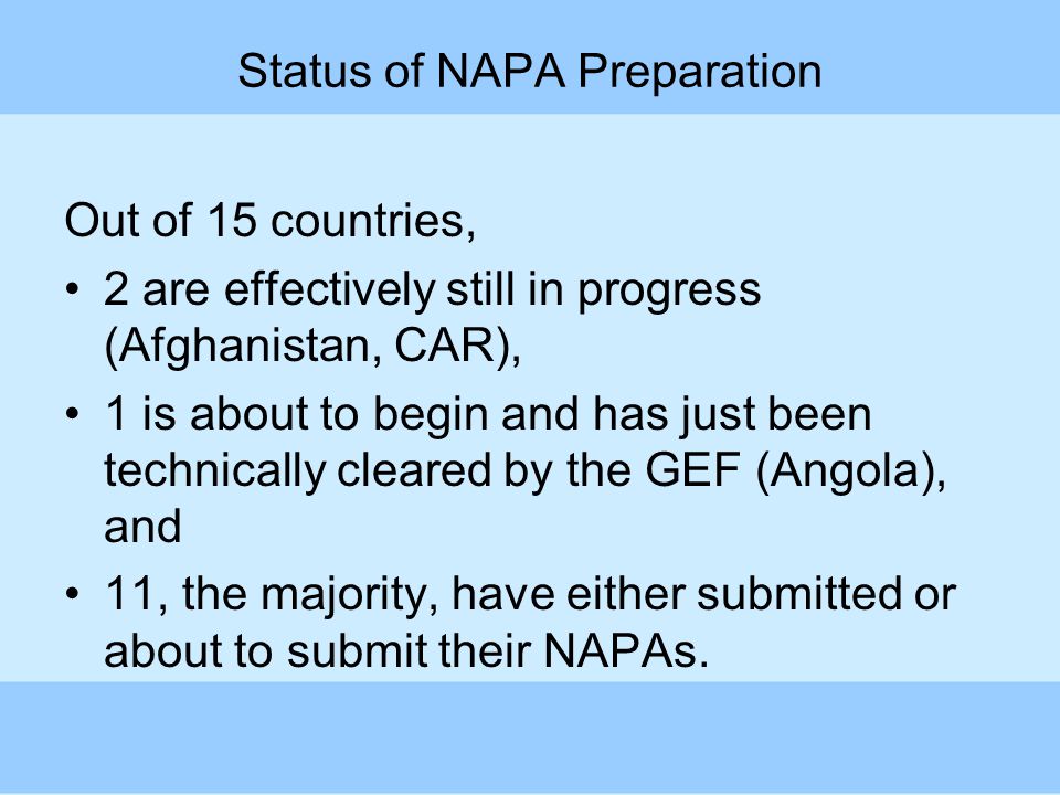 Status of NAPA Preparation Out of 15 countries, 2 are effectively still in progress (Afghanistan, CAR), 1 is about to begin and has just been technically cleared by the GEF (Angola), and 11, the majority, have either submitted or about to submit their NAPAs.