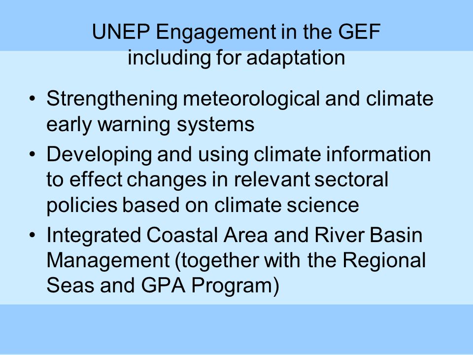 UNEP Engagement in the GEF including for adaptation Strengthening meteorological and climate early warning systems Developing and using climate information to effect changes in relevant sectoral policies based on climate science Integrated Coastal Area and River Basin Management (together with the Regional Seas and GPA Program)