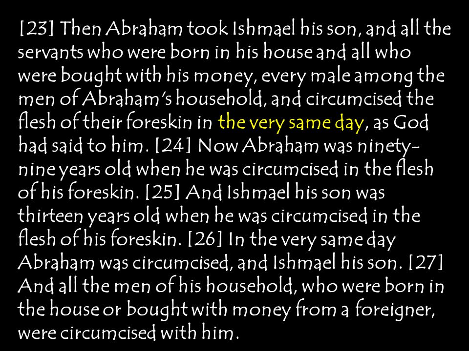 [23] Then Abraham took Ishmael his son, and all the servants who were born in his house and all who were bought with his money, every male among the men of Abraham s household, and circumcised the flesh of their foreskin in the very same day, as God had said to him.
