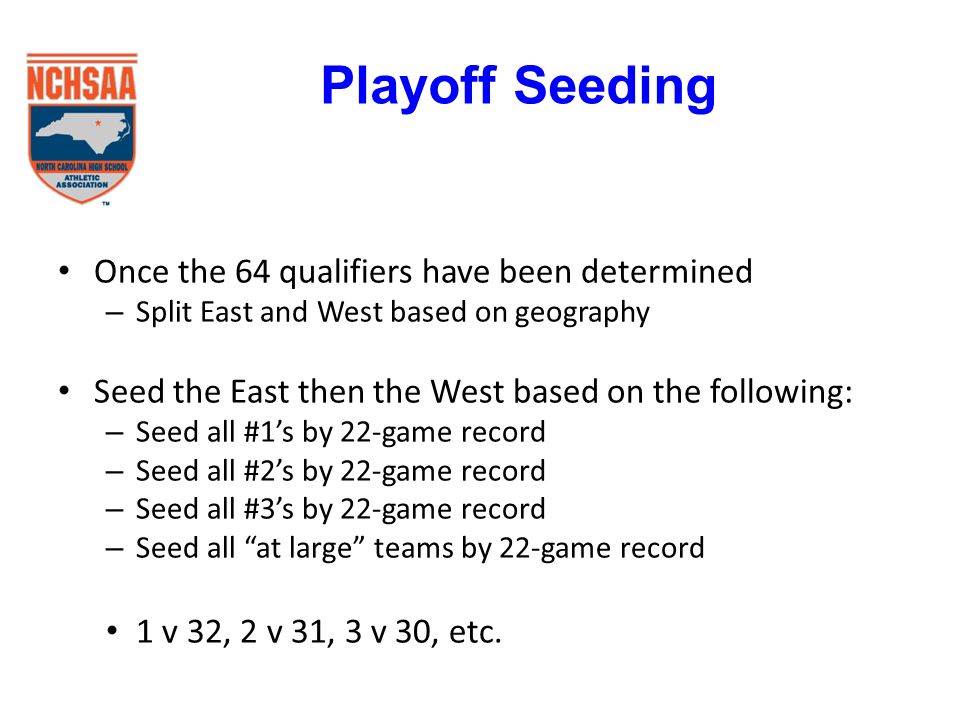 Once the 64 qualifiers have been determined – Split East and West based on geography Seed the East then the West based on the following: – Seed all #1’s by 22-game record – Seed all #2’s by 22-game record – Seed all #3’s by 22-game record – Seed all at large teams by 22-game record 1 v 32, 2 v 31, 3 v 30, etc.