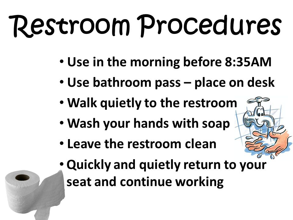 Restroom Procedures Use in the morning before 8:35AM Use bathroom pass – place on desk Walk quietly to the restroom Wash your hands with soap Leave the restroom clean Quickly and quietly return to your seat and continue working