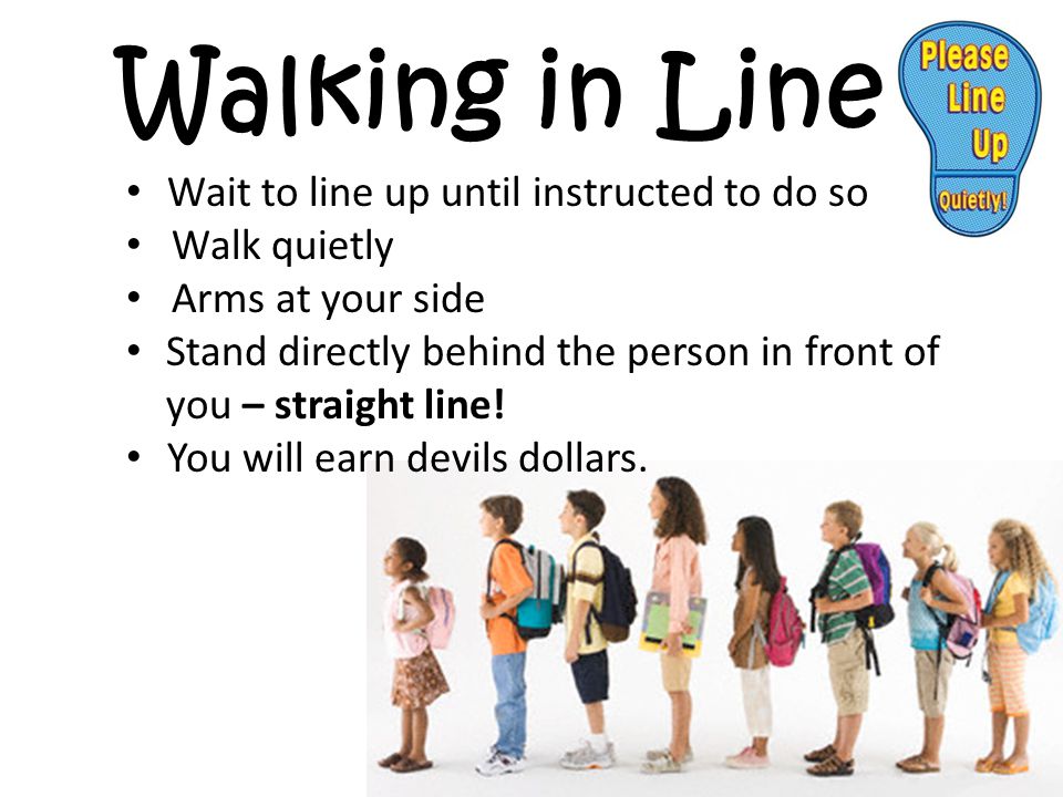 Walking in Line Wait to line up until instructed to do so Walk quietly Arms at your side Stand directly behind the person in front of you – straight line.