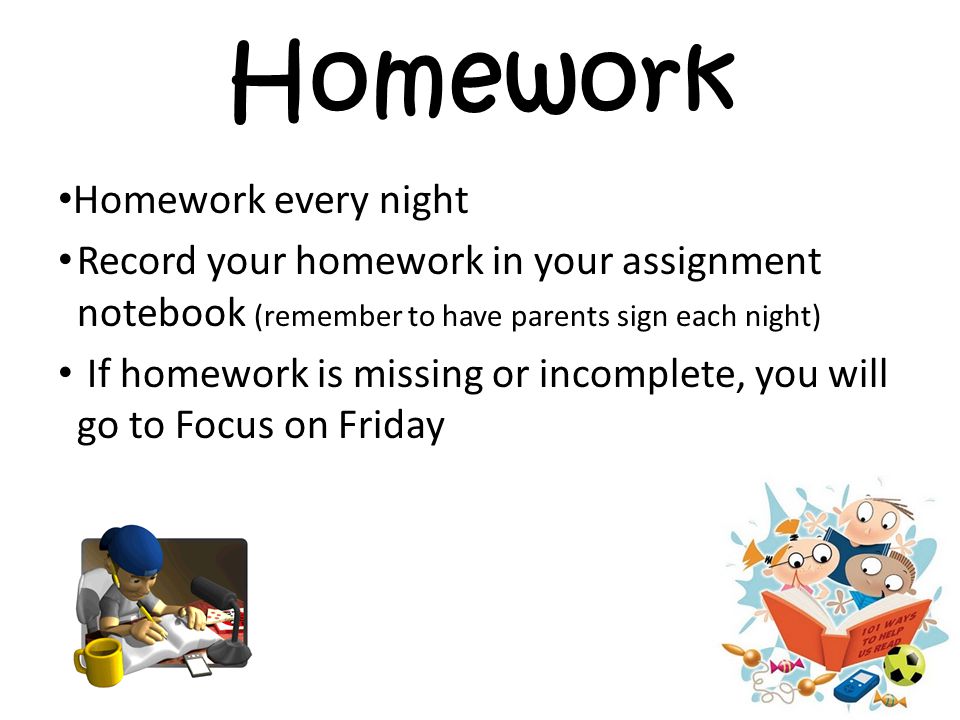 Homework Homework every night Record your homework in your assignment notebook (remember to have parents sign each night) If homework is missing or incomplete, you will go to Focus on Friday