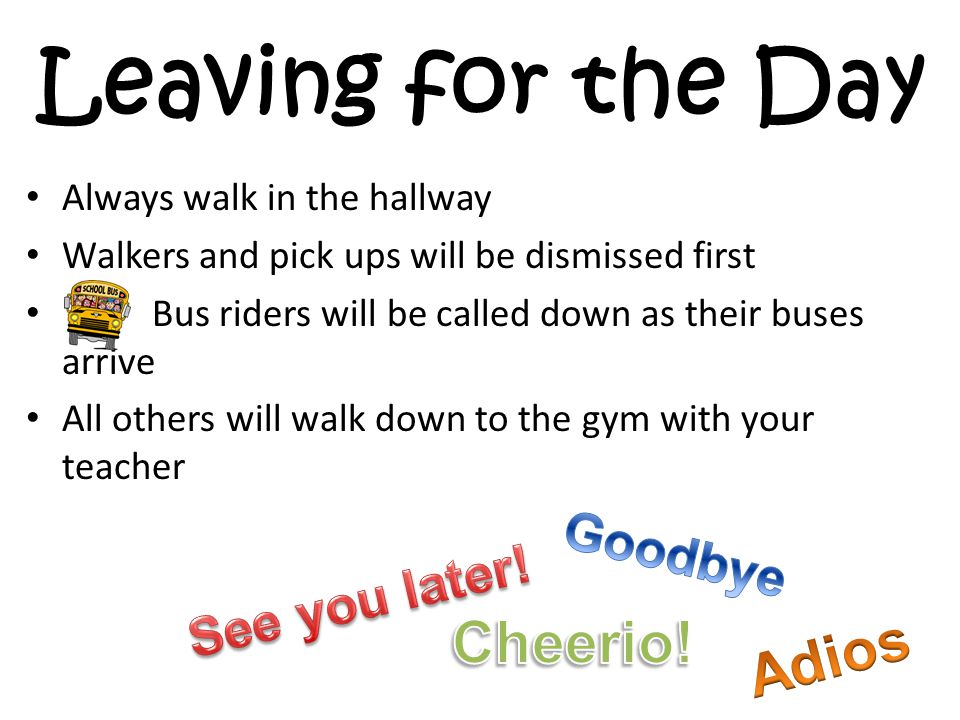 Leaving for the Day Always walk in the hallway Walkers and pick ups will be dismissed first Bus riders will be called down as their buses arrive All others will walk down to the gym with your teacher