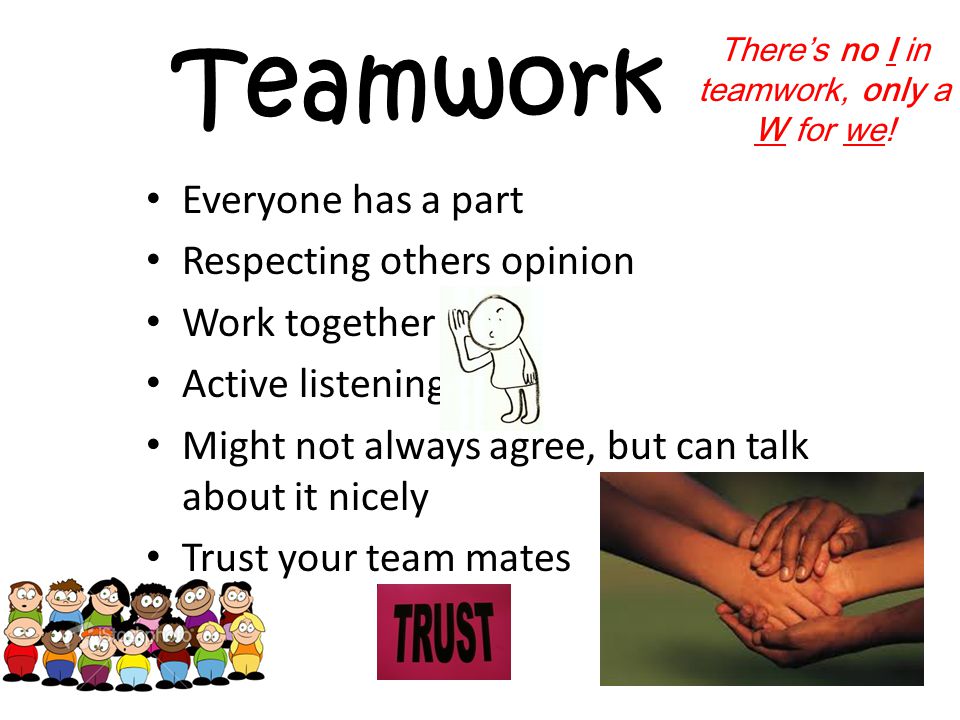 Teamwork Everyone has a part Respecting others opinion Work together Active listening Might not always agree, but can talk about it nicely Trust your team mates There’s no I in teamwork, only a W for we!
