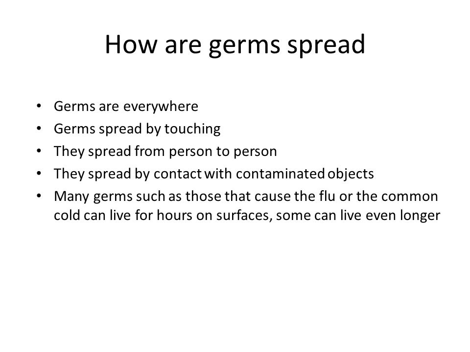 How are germs spread Germs are everywhere Germs spread by touching They spread from person to person They spread by contact with contaminated objects Many germs such as those that cause the flu or the common cold can live for hours on surfaces, some can live even longer