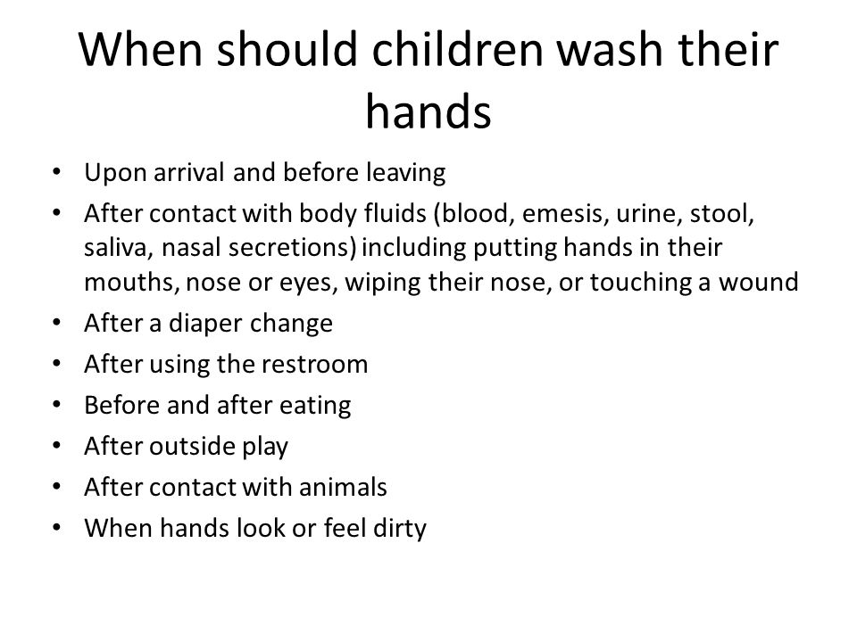 When should children wash their hands Upon arrival and before leaving After contact with body fluids (blood, emesis, urine, stool, saliva, nasal secretions) including putting hands in their mouths, nose or eyes, wiping their nose, or touching a wound After a diaper change After using the restroom Before and after eating After outside play After contact with animals When hands look or feel dirty