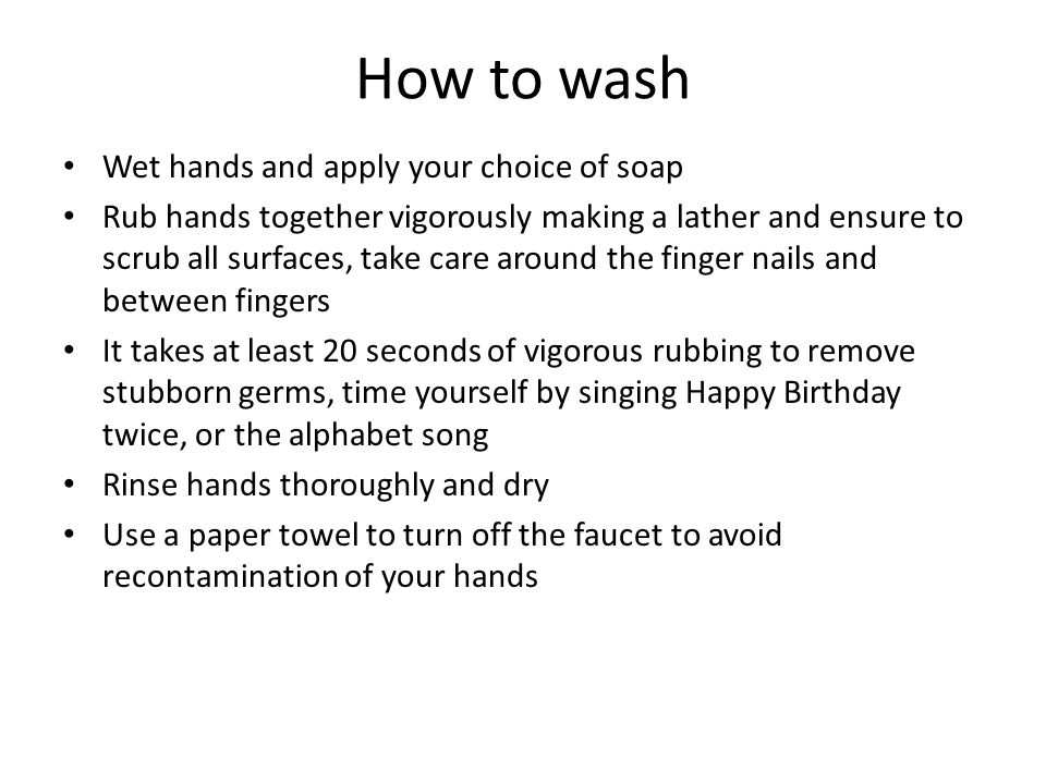 How to wash Wet hands and apply your choice of soap Rub hands together vigorously making a lather and ensure to scrub all surfaces, take care around the finger nails and between fingers It takes at least 20 seconds of vigorous rubbing to remove stubborn germs, time yourself by singing Happy Birthday twice, or the alphabet song Rinse hands thoroughly and dry Use a paper towel to turn off the faucet to avoid recontamination of your hands