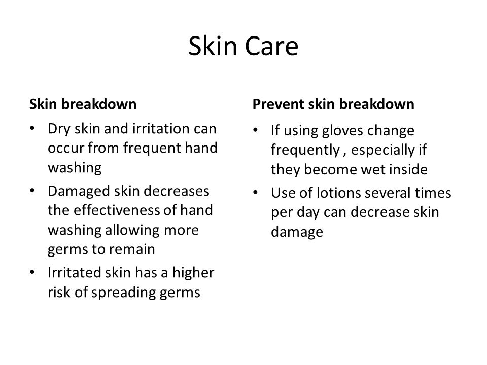 Skin Care Skin breakdown Dry skin and irritation can occur from frequent hand washing Damaged skin decreases the effectiveness of hand washing allowing more germs to remain Irritated skin has a higher risk of spreading germs Prevent skin breakdown If using gloves change frequently, especially if they become wet inside Use of lotions several times per day can decrease skin damage