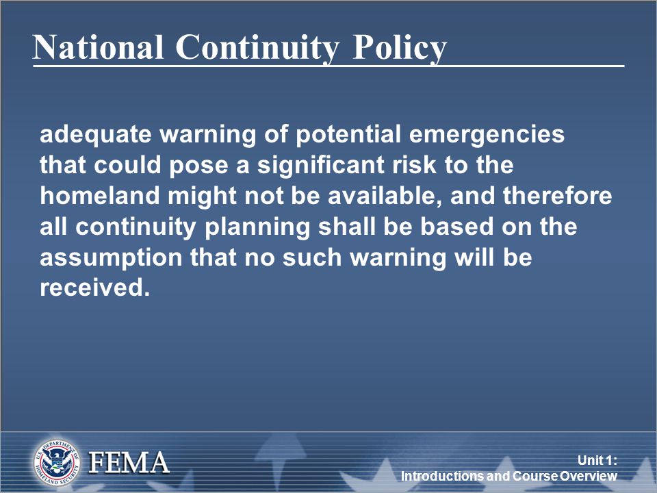 Unit 1: Introductions and Course Overview National Continuity Policy adequate warning of potential emergencies that could pose a significant risk to the homeland might not be available, and therefore all continuity planning shall be based on the assumption that no such warning will be received.