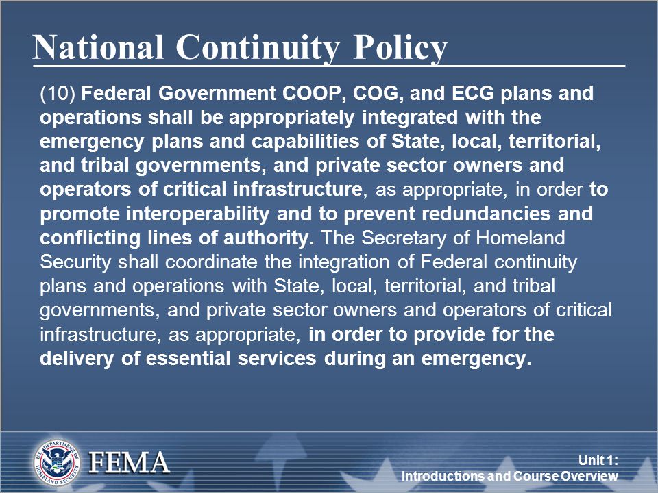 Unit 1: Introductions and Course Overview National Continuity Policy (10) Federal Government COOP, COG, and ECG plans and operations shall be appropriately integrated with the emergency plans and capabilities of State, local, territorial, and tribal governments, and private sector owners and operators of critical infrastructure, as appropriate, in order to promote interoperability and to prevent redundancies and conflicting lines of authority.
